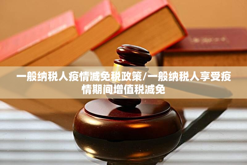 一般纳税人疫情减免税政策/一般纳税人享受疫情期间增值税减免