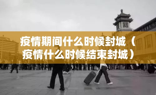 疫情期间什么时候封城（疫情什么时候结束封城）