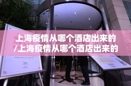 上海疫情从哪个酒店出来的/上海疫情从哪个酒店出来的啊
