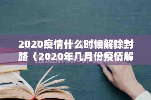 2020疫情什么时候解除封路（2020年几月份疫情解封）