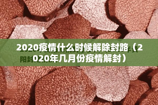 2020疫情什么时候解除封路（2020年几月份疫情解封）