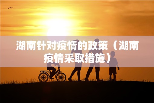 湖南针对疫情的政策（湖南疫情采取措施）