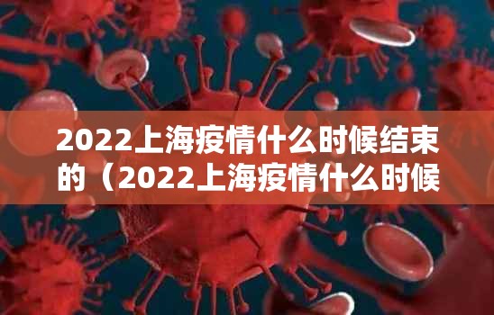 2022上海疫情什么时候结束的（2022上海疫情什么时候结束的啊）