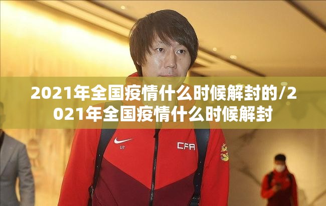 2021年全国疫情什么时候解封的/2021年全国疫情什么时候解封