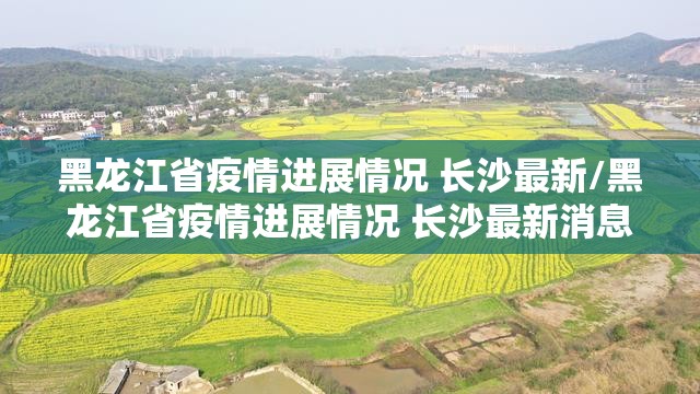 黑龙江省疫情进展情况 长沙最新/黑龙江省疫情进展情况 长沙最新消息