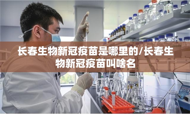 长春生物新冠疫苗是哪里的/长春生物新冠疫苗叫啥名