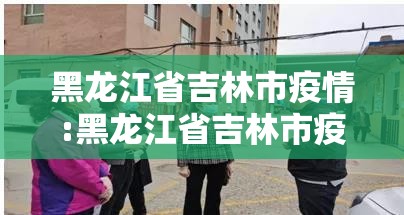 黑龙江省吉林市疫情:黑龙江省吉林市疫情最新消息
