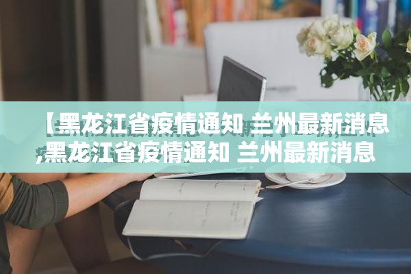 【黑龙江省疫情通知 兰州最新消息,黑龙江省疫情通知 兰州最新消息今天】
