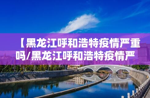 【黑龙江呼和浩特疫情严重吗/黑龙江呼和浩特疫情严重吗现在】