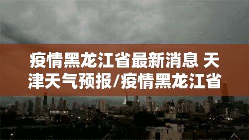 疫情黑龙江省最新消息 天津天气预报/疫情黑龙江省最新消息 天津天气