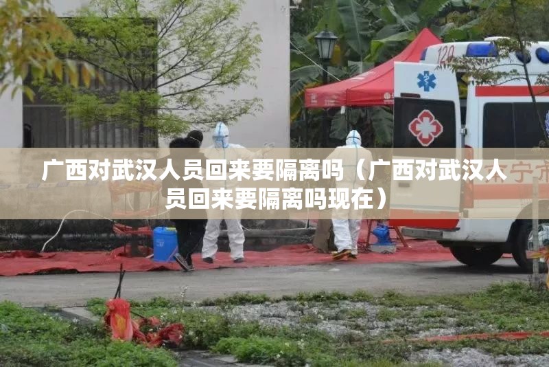 广西对武汉人员回来要隔离吗（广西对武汉人员回来要隔离吗现在）