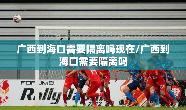广西到海口需要隔离吗现在/广西到海口需要隔离吗
