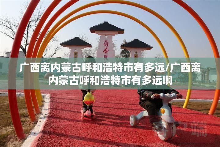广西离内蒙古呼和浩特市有多远/广西离内蒙古呼和浩特市有多远啊