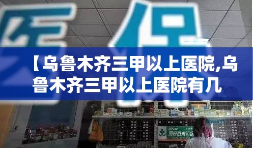 【乌鲁木齐三甲以上医院,乌鲁木齐三甲以上医院有几家】
