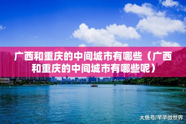 广西和重庆的中间城市有哪些（广西和重庆的中间城市有哪些呢）