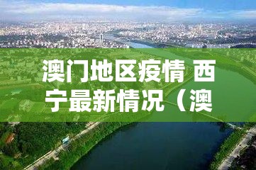 澳门地区疫情 西宁最新情况（澳门地区疫情 西宁最新情况通报）
