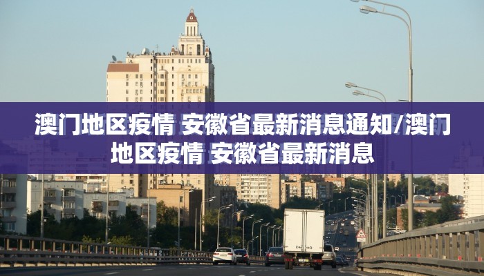 澳门地区疫情 安徽省最新消息通知/澳门地区疫情 安徽省最新消息