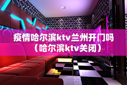 疫情哈尔滨ktv兰州开门吗（哈尔滨ktv关闭）