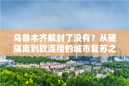 乌鲁木齐解封了没有？从硬隔离到软连接的城市复苏之路