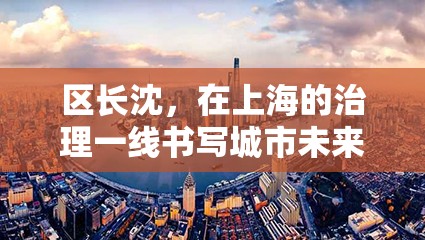 区长沈,在上海的治理一线书写城市未来